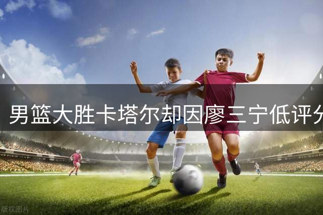 男篮大胜卡塔尔却因廖三宁低评分引争议